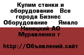 Купим станки и оборудование - Все города Бизнес » Оборудование   . Ямало-Ненецкий АО,Муравленко г.